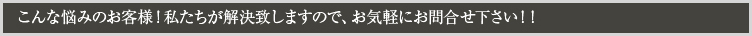 こんな悩みのお客様！私たちが解決致しますので、お気軽にお問合せ下さい！！